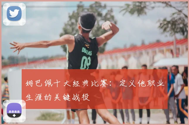 姆巴佩十大经典比赛：定义他职业生涯的关键战役