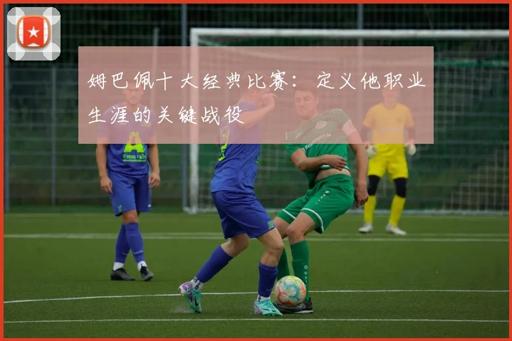 姆巴佩十大经典比赛：定义他职业生涯的关键战役