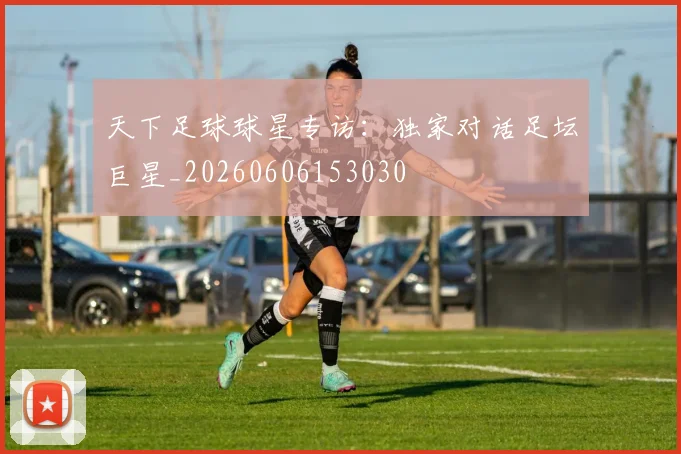 天下足球球星专访：独家对话足坛巨星_20260606153030