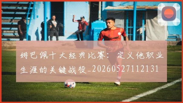 姆巴佩十大经典比赛：定义他职业生涯的关键战役_20260527112131