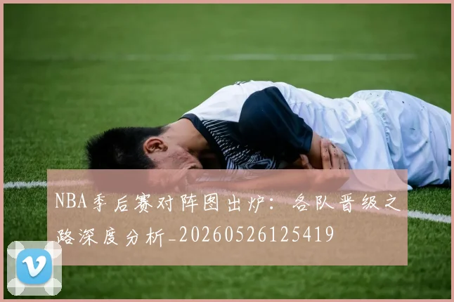 NBA季后赛对阵图出炉：各队晋级之路深度分析_20260526125419