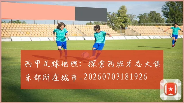 西甲足球地理：探索西班牙各大俱乐部所在城市_20260703181926