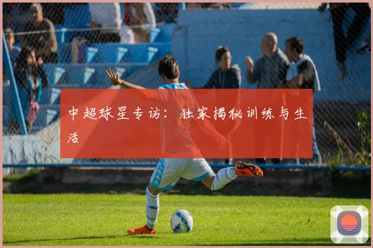 中超球星专访：独家揭秘训练与生活