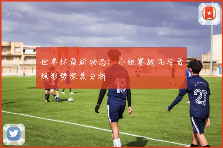 世界杯最新动态:小组赛战况与晋级形势深度分析