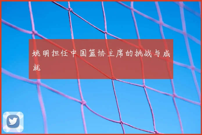 姚明担任中国篮协主席的挑战与成就