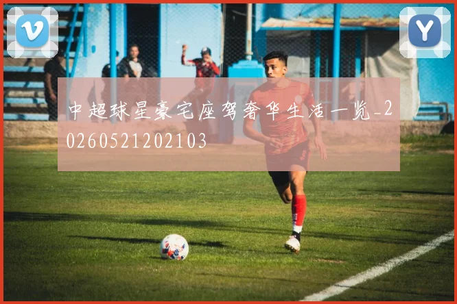中超球星豪宅座驾奢华生活一览_20260521202103