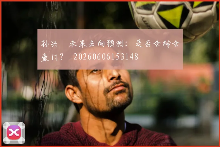 孙兴慜未来去向预测:是否会转会豪门?_20260606153148