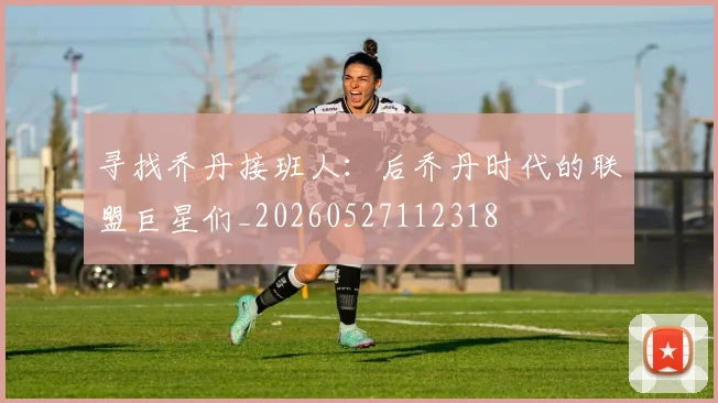 寻找乔丹接班人：后乔丹时代的联盟巨星们_20260527112318